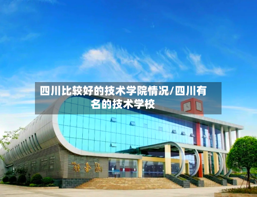 四川比较好的技术学院情况/四川有名的技术学校-第3张图片