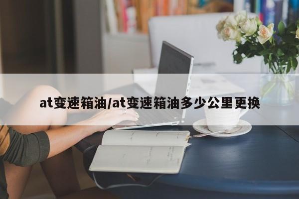 at变速箱油/at变速箱油多少公里更换