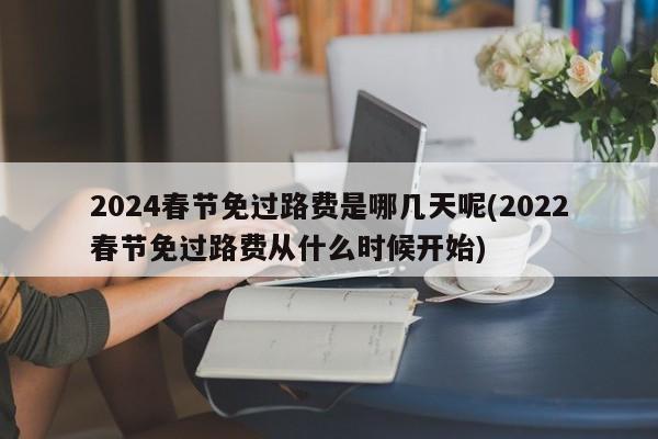 2024春节免过路费是哪几天呢(2022春节免过路费从什么时候开始)
